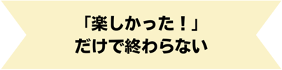「楽しかった!」だけで終わらない